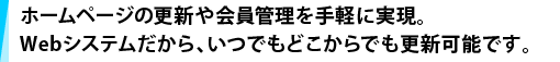 ホームページの更新や会員管理を手軽に実現。Webシステムだから、いつでもどこからでも更新可能です。