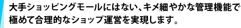 大手ショッピングモールにはない、キメ細やかな管理機能で、極めて合理的なショップ運営を実現します。